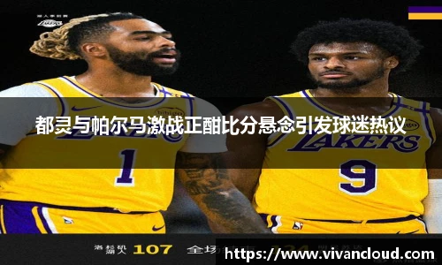都灵与帕尔马激战正酣比分悬念引发球迷热议